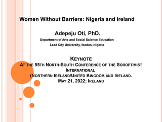 KEYNOTE
AT THE 55TH NORTH-SOUTH CONFERENCE OF THE SOROPTIMIST
INTERNATIONAL
(NORTHERN IRELAND/UNITED KINGDOM AND IRELAND.
MAY 21, 2022; IRELAND
Women Without Barriers: Nigeria and Ireland
Adepeju Oti, PhD.
Department of Arts and Social Science Education
Lead City University, Ibadan, Nigeria
 