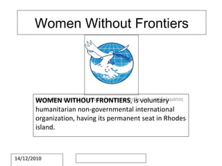 Women Without Frontiers WOMEN WITHOUT FRONTIERS , is voluntary humanitarian non-governmental international organization, having its permanent seat in Rhodes island. 