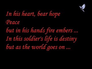 In his heart, bear hopePeacebut in his hands fire embers ...In this soldier's life is destinybut as the world goes on ...,[object Object]