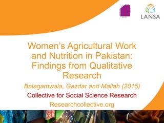 Women‟s Agricultural Work
and Nutrition in Pakistan:
Findings from Qualitative
Research
Balagamwala, Gazdar and Mallah (2015)
Collective for Social Science Research
Researchcollective.org
 