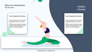 19
Healthy
Lifestyle
This is dummy text. This text can
be replaced with your own text.
Provide a brief introduction about
what we are expecting from the
viewers of this presentation
Your Heading Text Here
This is dummy text. This text can
be replaced with your own text.
Provide a brief introduction about
what we are expecting from the
viewers of this presentation
Your Heading Text Here
Place Your Heading Here
Yourbrandname | website.com
Sub-Title Here
 