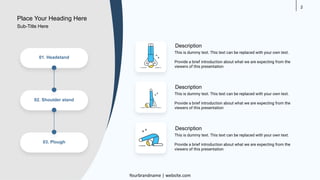 2
01. Headstand
02. Shoulder stand
03. Plough
This is dummy text. This text can be replaced with your own text.
Provide a brief introduction about what we are expecting from the
viewers of this presentation
Description
This is dummy text. This text can be replaced with your own text.
Provide a brief introduction about what we are expecting from the
viewers of this presentation
Description
This is dummy text. This text can be replaced with your own text.
Provide a brief introduction about what we are expecting from the
viewers of this presentation
Description
Place Your Heading Here
Yourbrandname | website.com
Sub-Title Here
 