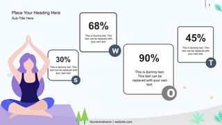 3
30%
s
This is dummy text. This
text can be replaced with
your own text.
w
68%
This is dummy text. This
text can be replaced with
your own text.
o
90%
This is dummy text.
This text can be
replaced with your own
text.
T
45%
This is dummy text. This
text can be replaced with
your own text.
Place Your Heading Here
Yourbrandname | website.com
Sub-Title Here
 