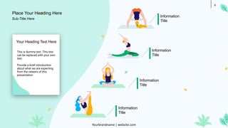 4
Information
Title
Information
Title
Information
Title
Information
Title
This is dummy text. This text
can be replaced with your own
text.
Provide a brief introduction
about what we are expecting
from the viewers of this
presentation
Your Heading Text Here
Place Your Heading Here
Yourbrandname | website.com
Sub-Title Here
 