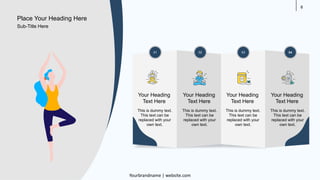 8
01 02 03 04
Your Heading
Text Here
This is dummy text.
This text can be
replaced with your
own text.
Your Heading
Text Here
This is dummy text.
This text can be
replaced with your
own text.
Your Heading
Text Here
This is dummy text.
This text can be
replaced with your
own text.
Your Heading
Text Here
This is dummy text.
This text can be
replaced with your
own text.
Place Your Heading Here
Yourbrandname | website.com
Sub-Title Here
 