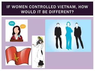 IF WOMEN CONTROLLED VIETNAM, HOW
WOULD IT BE DIFFERENT?
 
