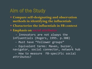 —  Compare self-designating and observation

methods in identifying the influentials
—  Characterize the influentials in FB context
—  Emphasis on social attributes
	
  	
  	
  -­‐	
  Innovators	
  are	
  not	
  always	
  the	
  
influentials	
  (Rogers,	
  1995.	
  p.388)	
  
	
  	
  	
  -­‐	
  Must	
  have	
  “follower	
  groups”	
  	
  
	
  	
  	
  -­‐	
  Equivalent	
  terms:	
  Maven,	
  buzzer,	
  
navigator,	
  social	
  connector,	
  network	
  hub	
  
	
  	
  	
  -­‐	
  How	
  to	
  measure	
  	
  FB-­‐specific	
  social	
  
attributes?	
  	
  

 