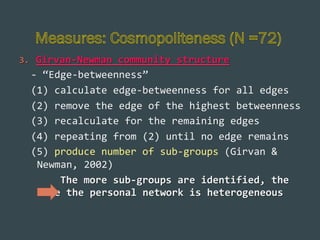 3.  Girvan-­‐Newman	
  community	
  structure	
  	
  

	
  	
  -­‐	
  “Edge-­‐betweenness”	
  	
  
	
  	
  (1)	
  calculate	
  edge-­‐betweenness	
  for	
  all	
  edges	
  
	
  	
  (2)	
  remove	
  the	
  edge	
  of	
  the	
  highest	
  betweenness	
  
	
  	
  (3)	
  recalculate	
  for	
  the	
  remaining	
  edges	
  
	
  	
  (4)	
  repeating	
  from	
  (2)	
  until	
  no	
  edge	
  remains	
  
	
  	
  (5)	
  produce	
  number	
  of	
  sub-­‐groups	
  (Girvan	
  &	
  
Newman,	
  2002)	
  
	
  	
  	
  	
  	
  	
  	
  The	
  more	
  sub-­‐groups	
  are	
  identified,	
  the	
  
more	
  the	
  personal	
  network	
  is	
  heterogeneous	
  	
  	
  	
  

 