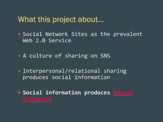 What this project about…
—  Social	
  Network	
  Sites	
  as	
  the	
  prevalent	
  

Web	
  2.0	
  Service	
  
—  A	
  culture	
  of	
  sharing	
  on	
  SNS	
  
—  Interpersonal/relational	
  sharing	
  

produces	
  social	
  information	
  
—  Social	
  information	
  produces	
  social	
  

influence	
  	
  

 