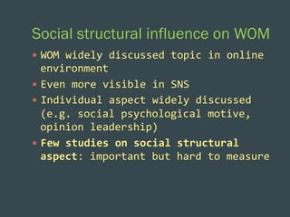 Social structural influence on WOM
—  WOM	
  widely	
  discussed	
  topic	
  in	
  online	
  

environment	
  
—  Even	
  more	
  visible	
  in	
  SNS	
  	
  
—  Individual	
  aspect	
  widely	
  discussed	
  
(e.g.	
  social	
  psychological	
  motive,	
  
opinion	
  leadership)	
  
—  Few	
  studies	
  on	
  social	
  structural	
  
aspect:	
  important	
  but	
  hard	
  to	
  measure	
  	
  

 