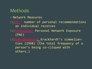 Methods
—  Network	
  Measures	
  
(1)  DC:	
  	
  number	
  of	
  personal	
  recommendations	
  

an	
  individual	
  receives	
  
(2)  Contagion:	
  Personal	
  Network	
  Exposure	
  
(PNE)	
  
(3)  Embeddedness:	
  Krackhardt’s	
  simmelian-­‐
ties	
  (1998)	
  (the	
  total	
  frequency	
  of	
  a	
  
person’s	
  being	
  co-­‐cliqued	
  with	
  
others.)	
  

 