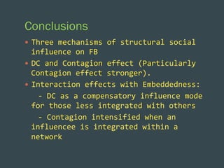 Conclusions
—  Three	
  mechanisms	
  of	
  structural	
  social	
  

influence	
  on	
  FB	
  
—  DC	
  and	
  Contagion	
  effect	
  (Particularly	
  
Contagion	
  effect	
  stronger).	
  
—  Interaction	
  effects	
  with	
  Embeddedness:	
  	
  
	
  	
  	
  -­‐	
  DC	
  as	
  a	
  compensatory	
  influence	
  mode	
  
for	
  those	
  less	
  integrated	
  with	
  others	
  
	
  	
  	
  -­‐	
  Contagion	
  intensified	
  when	
  an	
  
influencee	
  is	
  integrated	
  within	
  a	
  
network	
  

 