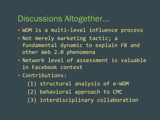 Discussions Altogether…
—  WOM	
  is	
  a	
  multi-­‐level	
  influence	
  process	
  
—  Not	
  merely	
  marketing	
  tactic;	
  a	
  

fundamental	
  dynamic	
  to	
  explain	
  FB	
  and	
  
other	
  Web	
  2.0	
  phenomena	
  
—  Network	
  level	
  of	
  assessment	
  is	
  valuable	
  
in	
  Facebook	
  context	
  
—  Contributions:	
  
	
  	
  	
  (1)	
  structural	
  analysis	
  of	
  e-­‐WOM	
  
	
  	
  	
  (2)	
  behavioral	
  approach	
  to	
  CMC	
  	
  
	
  	
  	
  (3)	
  interdisciplinary	
  collaboration	
  

 