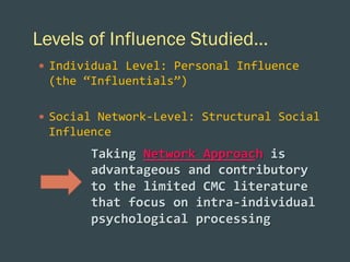 Levels of Influence Studied…
—  Individual	
  Level:	
  Personal	
  Influence	
  

(the	
  “Influentials”)	
  
	
  
—  Social	
  Network-­‐Level:	
  Structural	
  Social	
  

Influence	
  
	
  
	
  

Taking	
  Network	
  Approach	
  is	
  
advantageous	
  and	
  contributory	
  
to	
  the	
  limited	
  CMC	
  literature	
  
that	
  focus	
  on	
  intra-­‐individual	
  
psychological	
  processing	
  	
  	
  
	
  
	
  

 
