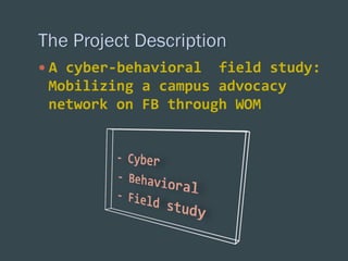 —  A	
  cyber-­‐behavioral	
  	
  field	
  study:	
  

Mobilizing	
  a	
  campus	
  advocacy	
  
network	
  on	
  FB	
  through	
  WOM	
  
	
  

 