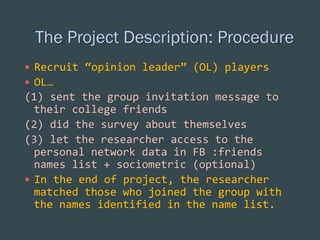 —  Recruit	
  “opinion	
  leader”	
  (OL)	
  players	
  
—  OL…	
  

(1)	
  sent	
  the	
  group	
  invitation	
  message	
  to	
  
their	
  college	
  friends	
  
(2)	
  did	
  the	
  survey	
  about	
  themselves	
  
(3)	
  let	
  the	
  researcher	
  access	
  to	
  the	
  
personal	
  network	
  data	
  in	
  FB	
  :friends	
  
names	
  list	
  +	
  sociometric	
  (optional)	
  	
  
—  In	
  the	
  end	
  of	
  project,	
  the	
  researcher	
  
matched	
  those	
  who	
  joined	
  the	
  group	
  with	
  
the	
  names	
  identified	
  in	
  the	
  name	
  list.	
  

 