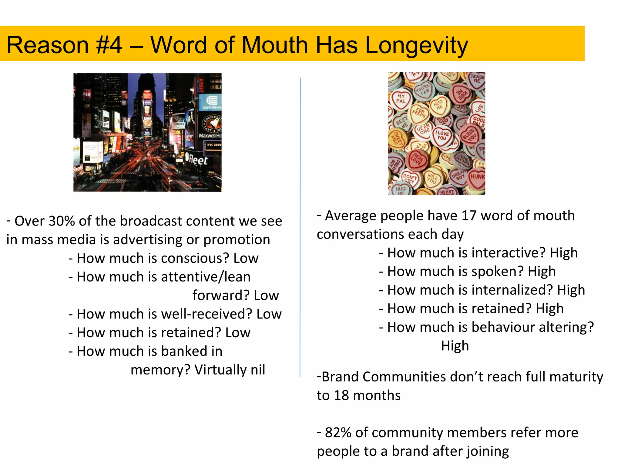 Reason #4 – Word of Mouth Has Longevity Over 30% of the broadcast content we see in mass media is advertising or promotion - How much is conscious? Low - How much is attentive/lean  forward? Low - How much is well-received? Low - How much is retained? Low - How much is banked in  memory? Virtually nil Average people have 17 word of mouth  conversations each day - How much is interactive? High - How much is spoken? High - How much is internalized? High - How much is retained? High - How much is behaviour altering?  High Brand Communities don’t reach full maturity to 18 months 82% of community members refer more people to a brand after joining 