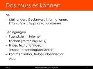 Das muss es können 
Ziel 
 Meinungen, Gedanken, Informationen, Erfahrungen, 
Tipps usw. publizieren 
Bedingungen 
 irgendwie im Internet 
 findbar (Permalinks, SEO) 
 Bilder, Text und Videos 
 Thread (chronologisch sortiert) 
 kommentierbar, teilbar, abonnierbar 
 App 
©2014 medienspinnerei | @falkgruner 2 
 
