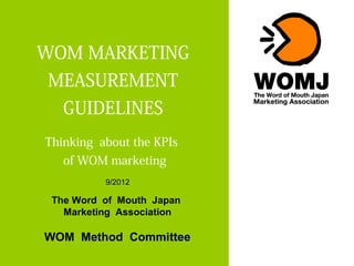 WOM MARKETING
MEASUREMENT
   GUIDELINES
Thinking about the KPIs
   of WOM marketing
          9/2012

 The Word of Mouth Japan
   Marketing Association

WOM Method Committee
 