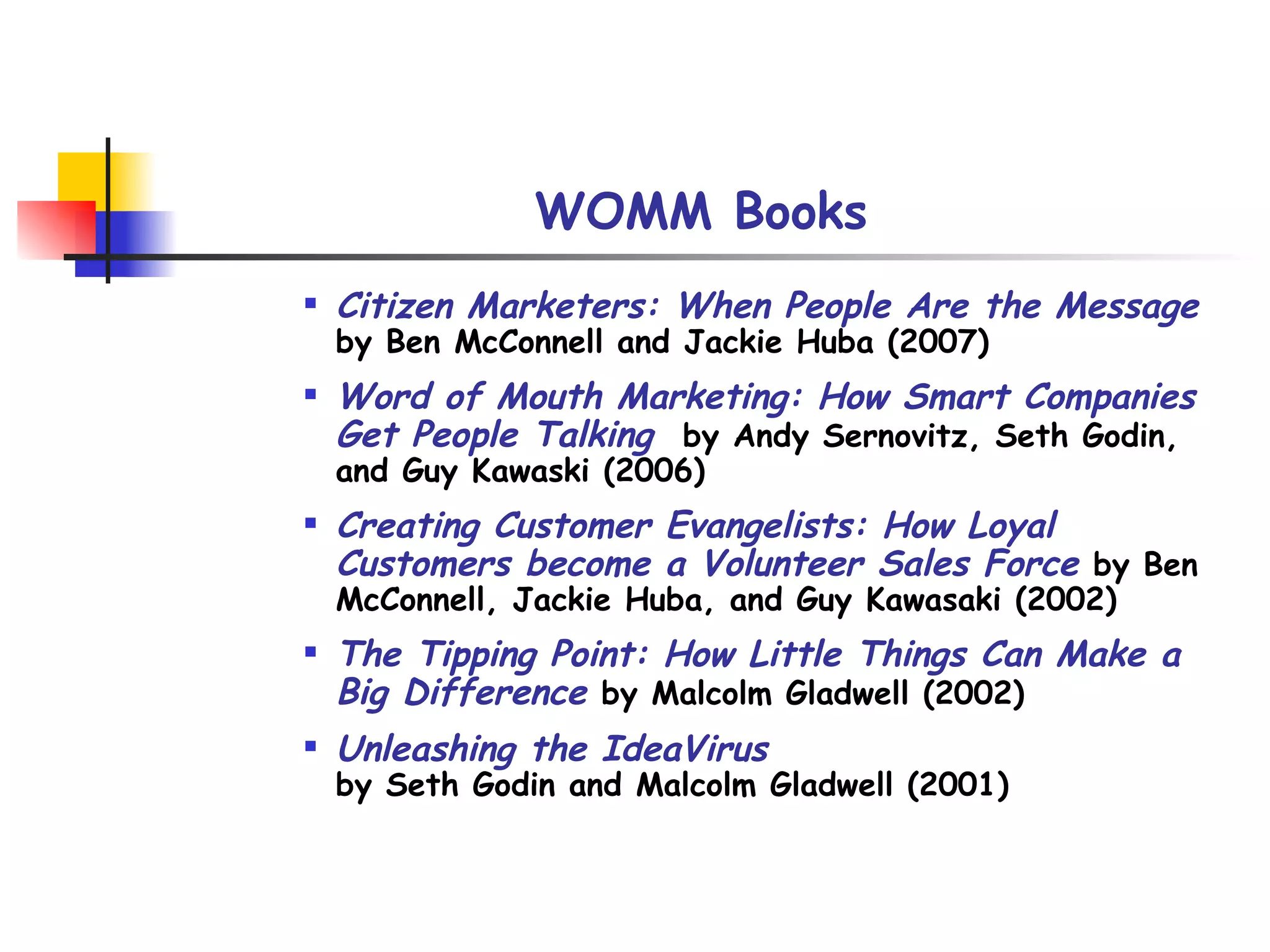 WOMM Books Citizen Marketers: When People Are the Message   by Ben McConnell and Jackie Huba (2007) Word of Mouth Marketing: How Smart Companies Get People Talking   by Andy Sernovitz, Seth Godin, and Guy Kawaski (2006)  Creating Customer Evangelists: How Loyal Customers become a Volunteer Sales Force   by Ben McConnell, Jackie Huba, and Guy Kawasaki (2002) The Tipping Point: How Little Things Can Make a Big Difference   by Malcolm Gladwell (2002) Unleashing the IdeaVirus   by Seth Godin and Malcolm Gladwell (2001) 