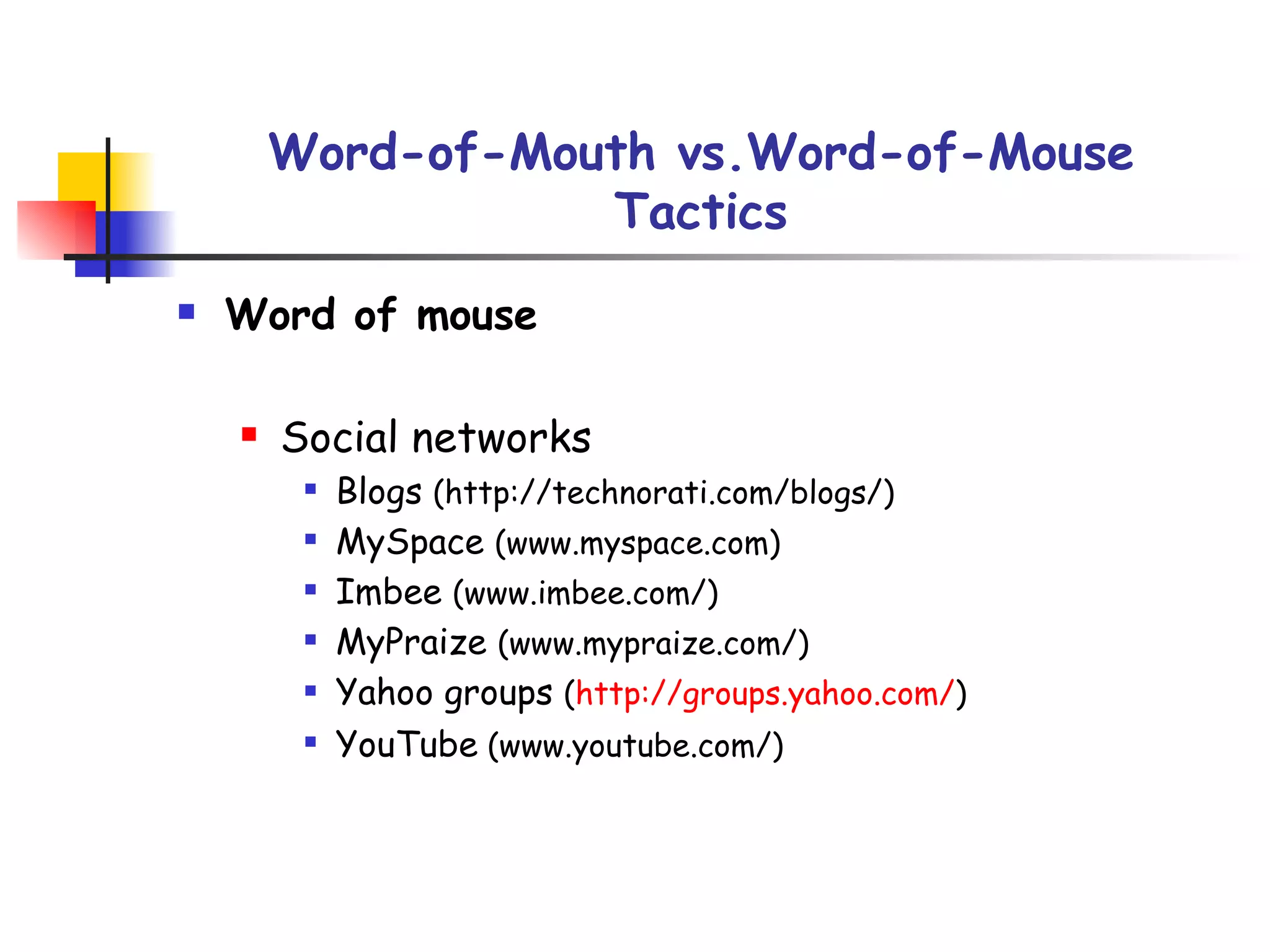 Word-of-Mouth vs.Word-of-Mouse Tactics Word of mouse Social networks Blogs  (http://technorati.com/blogs/) MySpace  (www.myspace.com) Imbee  (www.imbee.com/) MyPraize  (www.mypraize.com/) Yahoo groups  ( http://groups.yahoo.com/ ) YouTube  (www.youtube.com/) 