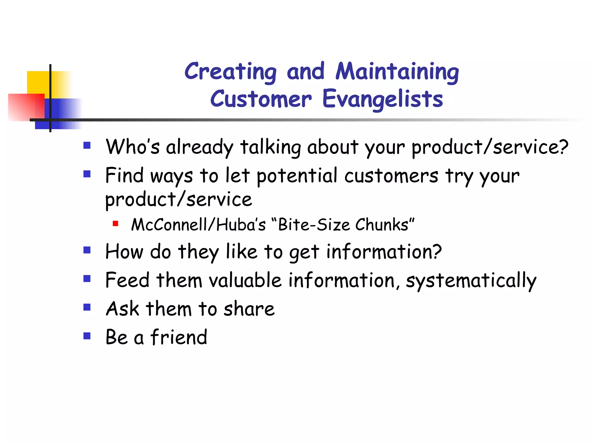 Creating and Maintaining  Customer Evangelists Who’s already talking about your product/service? Find ways to let potential customers try your product/service McConnell/Huba’s “Bite-Size Chunks” How do they like to get information? Feed them valuable information, systematically Ask them to share Be a friend 