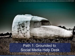 © 2010 Altimeter Group
7
Path 1: Grounded to
Social Media Help Desk
Image by carl-w-heindl used with Attribution as direct...