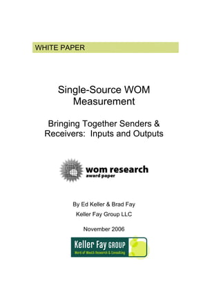 WHITE PAPER




     Single-Source WOM
        Measurement

   Bringing Together Senders &
  Receivers: Inputs and Outputs




        By Ed Keller & Brad Fay
         Keller Fay Group LLC

           November 2006
 