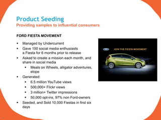 Product Seeding
     Providing samples to influential consumers

     FORD FIESTA MOVEMENT

        Managed by Undercurrent
        Gave 100 social media enthusiasts
         a Fiesta for 6 months prior to release
        Asked to create a mission each month, and
         share in social media
           Meals on Wheels, alligator adventures,
              elope
        Generated:
           6.5 million YouTube views
           500,000+ Flickr views
           3 million+ Twitter impressions
           50,000 opt-ins, 97% non Ford-owners
        Seeded, and Sold 10,000 Fiestas in first six
         days

11
 