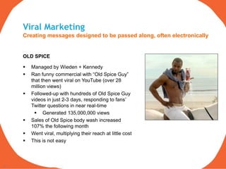 Viral Marketing
     Creating messages designed to be passed along, often electronically


     OLD SPICE

        Managed by Wieden + Kennedy
        Ran funny commercial with “Old Spice Guy”
         that then went viral on YouTube (over 28
         million views)
        Followed-up with hundreds of Old Spice Guy
         videos in just 2-3 days, responding to fans‟
         Twitter questions in near real-time
            Generated 135,000,000 views
        Sales of Old Spice body wash increased
         107% the following month
        Went viral, multiplying their reach at little cost
        This is not easy



13
 