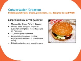 Conversation Creation
     Initiating catchy ads, emails, promotions, etc. designed to start WOM


     BURGER KING’S WHOPPER SACRIFICE

        Managed by Crispin Porter + Bogusky
        Offered a free Whopper coupon to
         customers willing to de-friend 10 people
         on Facebook
        23,000 coupons distributed
        Generated redemptions, but little
         engagement/conversation, questionable
         loyalty
        Did catch attention, and appeal to some




15
 