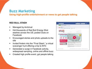 Buzz Marketing
     Using high-profile entertainment or news to get people talking


     RED BULL STASH

        Managed by Archrival
        Hid thousands of Red Bull Energy Shot
         stashes across the US; posted clues on
         Facebook
        Encouraged stories and photo uploads to the
         site
        Invited finders into the “Final Stash,” a virtual
         scavenger hunt offering a trip to NYC
        Generated a surge in Facebook activity,
         widespread sampling, online and offline buzz
        Created high profile event, got people talking




16
 