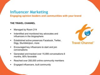 Influencer Marketing
     Engaging opinion leaders and communities with your brand

     THE TRAVEL CHANNEL

        Managed by Room 214
        Indentified and monitored key advocates and
         influencers in the blogosphere
        Established active presences Facebook, Twitter,
         Digg, StumbleUpon, more
        Encouraged key influencers to start and join
         conversations
        Generated and tracked over 15,000 conversations 6
         months, 80% favorable
        Reached over 200,000 online community members
        Engaged influencers, built community


17
 