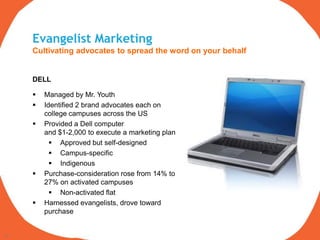 Evangelist Marketing
     Cultivating advocates to spread the word on your behalf


     DELL

        Managed by Mr. Youth
        Identified 2 brand advocates each on
         college campuses across the US
        Provided a Dell computer
         and $1-2,000 to execute a marketing plan
            Approved but self-designed
            Campus-specific
            Indigenous
        Purchase-consideration rose from 14% to
         27% on activated campuses
            Non-activated flat
        Harnessed evangelists, drove toward
         purchase


18
 