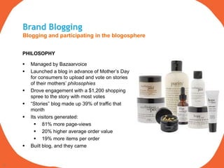 Brand Blogging
     Blogging and participating in the blogosphere


     PHILOSOPHY

        Managed by Bazaarvoice
        Launched a blog in advance of Mother‟s Day
         for consumers to upload and vote on stories
         of their mothers‟ philosophies
        Drove engagement with a $1,200 shopping
         spree to the story with most votes
        “Stories” blog made up 39% of traffic that
         month
        Its visitors generated:
            81% more page-views
            20% higher average order value
            19% more items per order
        Built blog, and they came


19
 