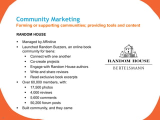 Community Marketing
     Forming or supporting communities; providing tools and content

     RANDOM HOUSE

        Managed by Affinitive
        Launched Random Buzzers, an online book
         community for teens:
           Connect with one another
           Co-create projects
           Engage with Random House authors
           Write and share reviews
           Read exclusive book excerpts
        Over 60,000 members, with:
           17,500 photos
           4,000 reviews
           5,600 comments
           50,200 forum posts
        Built community, and they came

20
 