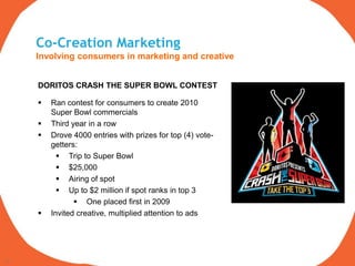Co-Creation Marketing
     Involving consumers in marketing and creative


     DORITOS CRASH THE SUPER BOWL CONTEST

        Ran contest for consumers to create 2010
         Super Bowl commercials
        Third year in a row
        Drove 4000 entries with prizes for top (4) vote-
         getters:
            Trip to Super Bowl
            $25,000
            Airing of spot
            Up to $2 million if spot ranks in top 3
                 One placed first in 2009
        Invited creative, multiplied attention to ads




22
 