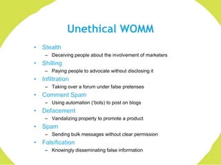 Unethical WOMM
• Stealth
    – Deceiving people about the involvement of marketers
• Shilling
    – Paying people to advocate without disclosing it
• Infiltration
    – Taking over a forum under false pretenses
• Comment Spam
    – Using automation („bots) to post on blogs
• Defacement
    – Vandalizing property to promote a product
• Spam
    – Sending bulk messages without clear permission
• Falsification
    – Knowingly disseminating false information
 