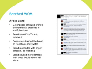 Botched WOM
A Food Brand
   Greenpeace criticized brand‟s
    environmental practices in
    YouTube video
   Brand forced YouTube to
    remove it
   Consumers trashed the brand
    on Facebook and Twitter
   Brand responded with anger,
    sarcasm, de-friending
   Brand caused more damage
    than video would have if left
    alone
 
