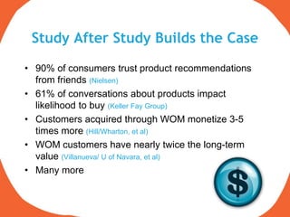 Study After Study Builds the Case
• 90% of consumers trust product recommendations
  from friends (Nielsen)
• 61% of conversations about products impact
  likelihood to buy (Keller Fay Group)
• Customers acquired through WOM monetize 3-5
  times more (Hill/Wharton, et al)
• WOM customers have nearly twice the long-term
  value (Villanueva/ U of Navara, et al)
• Many more
 