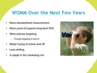 WOMM Over the Next Few Years
• More standardized measurement

• More proof of superior long-term ROI

• More precise targeting
    – Though targeting is built-in

• Better fusing of online and off

• Less shilling

• A staple in the marketing mix
 