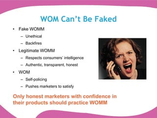 WOM Can’t Be Faked
• Fake WOMM
   – Unethical
   – Backfires
• Legitimate WOMM
   – Respects consumers‟ intelligence
   – Authentic, transparent, honest
• WOM
   – Self-policing
   – Pushes marketers to satisfy

Only honest marketers with confidence in
their products should practice WOMM
 