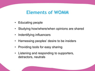 Elements of WOMM

• Educating people
• Studying how/where/when opinions are shared
• Indentifying influencers
• Harnessing peoples‟ desire to be insiders
• Providing tools for easy sharing
• Listening and responding to supporters,
  detractors, neutrals
 