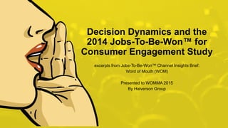 HALVERSON GROUP proprietary and confidential.1
Decision Dynamics and the
2014 Jobs-To-Be-Won™ for
Consumer Engagement Study
excerpts from Jobs-To-Be-Won™ Channel Insights Brief:
Word of Mouth (WOM)
Presented to WOMMA 2015
By Halverson Group
 