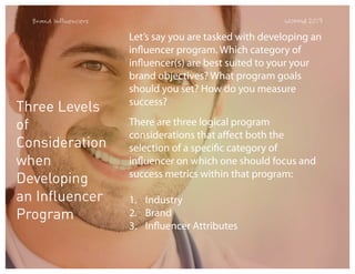 Brand Influencers

Three Levels
of
Consideration
when
Developing
an Influencer
Program

WOMMA 2013

Let’s say you are tasked with developing an
influencer program. Which category of
influencer(s) are best suited to your your
brand objectives? What program goals
should you set? How do you measure
success?
There are three logical program
considerations that affect both the
selection of a specific category of
influencer on which one should focus and
success metrics within that program:
1. Industry
2. Brand
3. Influencer Attributes

 