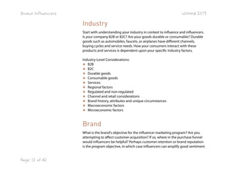 Brand Influencers

WOMMA 2013

Industry
Start with understanding your industry in context to influence and influencers.
Is your company B2B or B2C? Are your goods durable or consumable? Durable
goods such as automobiles, faucets, or airplanes have different channels,
buying cycles and service needs. How your consumers interact with these
products and services is dependent upon your specific industry factors.
Industry-Level Considerations:
★ B2B
★ B2C
★ Durable goods
★ Consumable goods
★ Services
★ Regional factors
★ Regulated and non-regulated
★ Channel and retail considerations
★ Brand history, attributes and unique circumstances
★ Macroeconomic factors
★ Microeconomic factors

Brand
What is the brand’s objective for the influencer marketing program? Are you
attempting to affect customer acquisition? If so, where in the purchase funnel
would influencers be helpful? Perhaps customer retention or brand reputation
is the program objective, in which case influencers can amplify good sentiment

Page 12 of 42

 