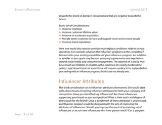 Brand Influencers

WOMMA 2013
towards the brand or dampen conversations that are negative towards the
brand.
Brand Level Considerations:
★ Improve retention
★ Improve customer lifetime value
★ Improve or accelerate acquisition
★ Provide better customer service and support faster and to more people
★ Improve brand reputation
Here one would also want to consider marketplace conditions relative to your
objectives. For example, what are the influencer programs at the competitor?
Also consider your existing capabilities of your influencer program. An inhibitor
or enabler to your goals may be your company’s governance and regulations
around social media and consumer engagement. The absence of a policy may
be as much an inhibitor or enabler as the existence of a overly burdensome
policy. Legal departments at some firms will require a policy to be in place before
proceeding with an influencer program, should one not already exist.

Influencer Attributes
The third consideration set is influencer attributes themselves. One could start
with a benchmark of existing influencer attributes for both your company and
competitors. Have you identified key influencers? Are these influencers
supporting your brand or your competition? What is their reach and degree of
enthusiasm for the brand? Once a benchmark of these attributes is understood,
an influencer program could be designed with the aim of improving the
attributes of influencers. Should you improve the reach of an existing set of
influencers or recruit new influencers who have greater reach? Can a program

Page 13 of 42

 