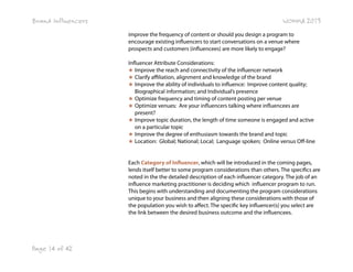 Brand Influencers

WOMMA 2013
improve the frequency of content or should you design a program to
encourage existing influencers to start conversations on a venue where
prospects and customers (influencees) are more likely to engage?
Influencer Attribute Considerations:
★ Improve the reach and connectivity of the influencer network
★ Clarify affiliation, alignment and knowledge of the brand
★ Improve the ability of individuals to influence: Improve content quality;
Biographical information; and Individual’s presence
★ Optimize frequency and timing of content posting per venue
★ Optimize venues: Are your influencers talking where influencees are
present?
★ Improve topic duration, the length of time someone is engaged and active
on a particular topic
★ Improve the degree of enthusiasm towards the brand and topic
★ Location: Global; National; Local; Language spoken; Online versus Off-line
Each Category of Influencer, which will be introduced in the coming pages,
lends itself better to some program considerations than others. The specifics are
noted in the the detailed description of each influencer category. The job of an
influence marketing practitioner is deciding which  influencer program to run.
This begins with understanding and documenting the program considerations
unique to your business and then aligning these considerations with those of
the population you wish to affect. The specific key influencer(s) you select are
the link between the desired business outcome and the influencees.

Page 14 of 42

 