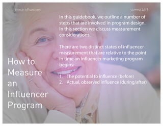 Brand Influencers

WOMMA 2013

In this guidebook, we outline a number of
steps that are involved in program design.
In this section we discuss measurement
considerations.   

How to
Measure
an
Influencer
Program

There are two distinct states of influencer
measurement that are relative to the point
in time an influencer marketing program
begins:
1. The potential to influence (before)
2. Actual, observed influence (during/after)

 