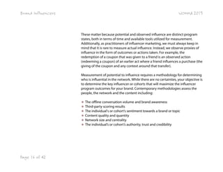 Brand Influencers

WOMMA 2013

These matter because potential and observed influence are distinct program
states, both in terms of time and available tools utilized for measurement.
Additionally, as practitioners of influencer marketing, we must always keep in
mind that it is rare to measure actual influence. Instead, we observe proxies of
influence in the form of outcomes or actions taken. For example, the
redemption of a coupon that was given to a friend is an observed action
(redeeming a coupon) of an earlier act where a friend influences a purchase (the
giving of the coupon and any context around that transfer).
Measurement of potential to influence requires a methodology for determining
who is influential in the network. While there are no certainties, your objective is
to determine the key influencer or cohorts that will maximize the influencer
program outcomes for your brand. Contemporary methodologies assess the
people, the network and the content including:
★ The offline conversation volume and brand awareness
★ Third-party scoring results
★ The individual's or cohort’s sentiment towards a brand or topic
★ Content quality and quantity
★ Network size and centrality
★ The individual’s or cohort’s authority, trust and credibility

Page 16 of 42

 